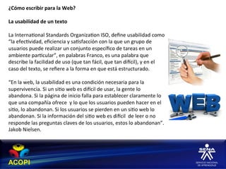 ¿Cómo	
  escribir	
  para	
  la	
  Web?	
  
	
  
La	
  usabilidad	
  de	
  un	
  texto	
  
	
  
La	
  Interna1onal	
  Standards	
  Organiza1on	
  ISO,	
  deﬁne	
  usabilidad	
  como	
  
“la	
  efec1vidad,	
  eﬁciencia	
  y	
  sa1sfacción	
  con	
  la	
  que	
  un	
  grupo	
  de	
  
usuarios	
  puede	
  realizar	
  un	
  conjunto	
  especíﬁco	
  de	
  tareas	
  en	
  un	
  
ambiente	
  par1cular”,	
  en	
  palabras	
  Franco,	
  es	
  una	
  palabra	
  que	
  
describe	
  la	
  facilidad	
  de	
  uso	
  (que	
  tan	
  fácil,	
  que	
  tan	
  diccil),	
  y	
  en	
  el	
  
caso	
  del	
  texto,	
  se	
  reﬁere	
  a	
  la	
  forma	
  en	
  que	
  está	
  estructurado.	
  
	
  
“En	
  la	
  web,	
  la	
  usabilidad	
  es	
  una	
  condición	
  necesaria	
  para	
  la	
  
supervivencia.	
  Si	
  un	
  si1o	
  web	
  es	
  diccil	
  de	
  usar,	
  la	
  gente	
  lo	
  
abandona.	
  Si	
  la	
  página	
  de	
  inicio	
  falla	
  para	
  establecer	
  claramente	
  lo	
  
que	
  una	
  compañía	
  ofrece	
  	
  y	
  lo	
  que	
  los	
  usuarios	
  pueden	
  hacer	
  en	
  el	
  
si1o,	
  lo	
  abandonan.	
  Si	
  los	
  usuarios	
  se	
  pierden	
  en	
  un	
  si1o	
  web	
  lo	
  
abandonan.	
  Si	
  la	
  información	
  del	
  si1o	
  web	
  es	
  diccil	
  	
  de	
  leer	
  o	
  no	
  
responde	
  las	
  preguntas	
  claves	
  de	
  los	
  usuarios,	
  estos	
  lo	
  abandonan”.	
  
Jakob	
  Nielsen.	
  
 