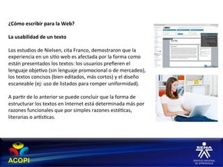 ¿Cómo	
  escribir	
  para	
  la	
  Web?	
  
	
  
La	
  usabilidad	
  de	
  un	
  texto	
  
	
  
Los	
  estudios	
  de	
  Nielsen,	
  cita	
  Franco,	
  demostraron	
  que	
  la	
  
experiencia	
  en	
  un	
  si1o	
  web	
  es	
  afectada	
  por	
  la	
  forma	
  como	
  
están	
  presentados	
  los	
  textos:	
  los	
  usuarios	
  preﬁeren	
  el	
  
lenguaje	
  obje1vo	
  (sin	
  lenguaje	
  promocional	
  o	
  de	
  mercadeo),	
  
los	
  textos	
  concisos	
  (bien	
  editados,	
  más	
  cortos)	
  y	
  el	
  diseño	
  
escaneable	
  (ej:	
  uso	
  de	
  listados	
  para	
  romper	
  uniformidad).	
  
	
  
A	
  par1r	
  de	
  lo	
  anterior	
  se	
  puede	
  concluir	
  que	
  la	
  forma	
  de	
  
estructurar	
  los	
  textos	
  en	
  Internet	
  está	
  determinada	
  más	
  por	
  
razones	
  funcionales	
  que	
  por	
  simples	
  razones	
  esté1cas,	
  
literarias	
  o	
  arhs1cas.	
  
 