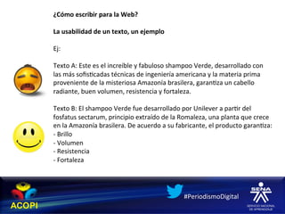 ¿Cómo	
  escribir	
  para	
  la	
  Web?	
  
	
  
La	
  usabilidad	
  de	
  un	
  texto,	
  un	
  ejemplo	
  
	
  
Ej:	
  	
  
	
  
Texto	
  A:	
  Este	
  es	
  el	
  increíble	
  y	
  fabuloso	
  shampoo	
  Verde,	
  desarrollado	
  con	
  
las	
  más	
  soﬁs1cadas	
  técnicas	
  de	
  ingeniería	
  americana	
  y	
  la	
  materia	
  prima	
  
proveniente	
  de	
  la	
  misteriosa	
  Amazonía	
  brasilera,	
  garan1za	
  un	
  cabello	
  
radiante,	
  buen	
  volumen,	
  resistencia	
  y	
  fortaleza.	
  
	
  
Texto	
  B:	
  El	
  shampoo	
  Verde	
  fue	
  desarrollado	
  por	
  Unilever	
  a	
  par1r	
  del	
  
fosfatus	
  sectarum,	
  principio	
  extraído	
  de	
  la	
  Romaleza,	
  una	
  planta	
  que	
  crece	
  
en	
  la	
  Amazonía	
  brasilera.	
  De	
  acuerdo	
  a	
  su	
  fabricante,	
  el	
  producto	
  garan1za:	
  
-­‐	
  Brillo	
  
-­‐	
  Volumen	
  
-­‐	
  Resistencia	
  
-­‐	
  Fortaleza	
  
	
  


                                                                  #PeriodismoDigital	
  
 