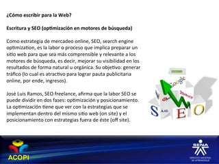 ¿Cómo	
  escribir	
  para	
  la	
  Web?	
  
	
  
Escritura	
  y	
  SEO	
  (op:mización	
  en	
  motores	
  de	
  búsqueda)	
  
	
  
Como	
  estrategia	
  de	
  mercadeo	
  online,	
  SEO,	
  search	
  engine	
  
op1miza1on,	
  es	
  la	
  labor	
  o	
  proceso	
  que	
  implica	
  preparar	
  un	
  
si1o	
  web	
  para	
  que	
  sea	
  más	
  comprensible	
  y	
  relevante	
  a	
  los	
  
motores	
  de	
  búsqueda,	
  es	
  decir,	
  mejorar	
  su	
  visibilidad	
  en	
  los	
  
resultados	
  de	
  forma	
  natural	
  u	
  orgánica.	
  Su	
  obje1vo:	
  generar	
  
tráﬁco	
  (lo	
  cual	
  es	
  atrac1vo	
  para	
  lograr	
  pauta	
  publicitaria	
  
online,	
  por	
  ende,	
  ingresos).	
  
	
  
José	
  Luis	
  Ramos,	
  SEO	
  freelance,	
  aﬁrma	
  que	
  la	
  labor	
  SEO	
  se	
  
puede	
  dividir	
  en	
  dos	
  fases:	
  op1mización	
  y	
  posicionamiento.	
  
La	
  op1mización	
  1ene	
  que	
  ver	
  con	
  la	
  estrategias	
  que	
  se	
  
implementan	
  dentro	
  del	
  mismo	
  si1o	
  web	
  (on	
  site)	
  y	
  el	
  
posicionamiento	
  con	
  estrategias	
  fuera	
  de	
  éste	
  (oﬀ	
  site).	
  
 