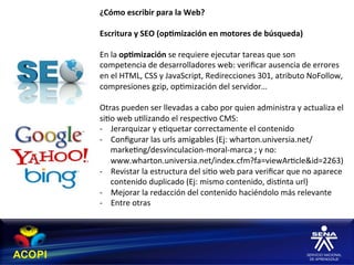 ¿Cómo	
  escribir	
  para	
  la	
  Web?	
  
	
  
Escritura	
  y	
  SEO	
  (op:mización	
  en	
  motores	
  de	
  búsqueda)	
  
	
  
En	
  la	
  op:mización	
  se	
  requiere	
  ejecutar	
  tareas	
  que	
  son	
  
competencia	
  de	
  desarrolladores	
  web:	
  veriﬁcar	
  ausencia	
  de	
  errores	
  
en	
  el	
  HTML,	
  CSS	
  y	
  JavaScript,	
  Redirecciones	
  301,	
  atributo	
  NoFollow,	
  
compresiones	
  gzip,	
  op1mización	
  del	
  servidor…	
  	
  
	
  
Otras	
  pueden	
  ser	
  llevadas	
  a	
  cabo	
  por	
  quien	
  administra	
  y	
  actualiza	
  el	
  
si1o	
  web	
  u1lizando	
  el	
  respec1vo	
  CMS:	
  	
  
-­‐  Jerarquizar	
  y	
  e1quetar	
  correctamente	
  el	
  contenido	
  
-­‐  Conﬁgurar	
  las	
  urls	
  amigables	
  (Ej:	
  wharton.universia.net/
      marke1ng/desvinculacion-­‐moral-­‐marca	
  ;	
  y	
  no:	
  
      www.wharton.universia.net/index.cfm?fa=viewAr1cle&id=2263)	
  
-­‐  Revistar	
  la	
  estructura	
  del	
  si1o	
  web	
  para	
  veriﬁcar	
  que	
  no	
  aparece	
  
      contenido	
  duplicado	
  (Ej:	
  mismo	
  contenido,	
  dis1nta	
  url)	
  
-­‐  Mejorar	
  la	
  redacción	
  del	
  contenido	
  haciéndolo	
  más	
  relevante	
  
-­‐  Entre	
  otras	
  
 