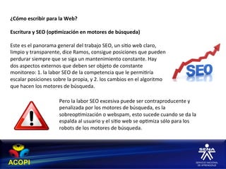 ¿Cómo	
  escribir	
  para	
  la	
  Web?	
  
	
  
Escritura	
  y	
  SEO	
  (op:mización	
  en	
  motores	
  de	
  búsqueda)	
  
	
  
Este	
  es	
  el	
  panorama	
  general	
  del	
  trabajo	
  SEO,	
  un	
  si1o	
  web	
  claro,	
  
limpio	
  y	
  transparente,	
  dice	
  Ramos,	
  consigue	
  posiciones	
  que	
  pueden	
  
perdurar	
  siempre	
  que	
  se	
  siga	
  un	
  mantenimiento	
  constante.	
  Hay	
  	
  
dos	
  aspectos	
  externos	
  que	
  deben	
  ser	
  objeto	
  de	
  constante	
  
monitoreo:	
  1.	
  la	
  labor	
  SEO	
  de	
  la	
  competencia	
  que	
  le	
  permi1ría	
  
escalar	
  posiciones	
  sobre	
  la	
  propia,	
  y	
  2.	
  los	
  cambios	
  en	
  el	
  algoritmo	
  
que	
  hacen	
  los	
  motores	
  de	
  búsqueda.	
  

                                Pero	
  la	
  labor	
  SEO	
  excesiva	
  puede	
  ser	
  contraproducente	
  y	
  
                                penalizada	
  por	
  los	
  motores	
  de	
  búsqueda,	
  es	
  la	
  
                                sobreop1mización	
  o	
  webspam,	
  esto	
  sucede	
  cuando	
  se	
  da	
  la	
  
                                espalda	
  al	
  usuario	
  y	
  el	
  si1o	
  web	
  se	
  op1miza	
  sólo	
  para	
  los	
  
                                robots	
  de	
  los	
  motores	
  de	
  búsqueda.	
  
 