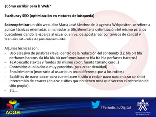 ¿Cómo	
  escribir	
  para	
  la	
  Web?	
  
	
  
Escritura	
  y	
  SEO	
  (op:mización	
  en	
  motores	
  de	
  búsqueda)	
  
	
  
Sobreop:mizar	
  un	
  si1o	
  web,	
  dice	
  María	
  José	
  Sánchez	
  de	
  la	
  agencia	
  Webpositer,	
  se	
  reﬁere	
  a	
  
aplicar	
  técnicas	
  orientadas	
  a	
  manipular	
  ar1ﬁcialmente	
  la	
  op1mización	
  del	
  mismo	
  para	
  los	
  
buscadores	
  dando	
  la	
  espalda	
  al	
  usuario,	
  en	
  vez	
  de	
  apostar	
  por	
  contenidos	
  de	
  calidad	
  y	
  
técnicas	
  naturales	
  de	
  posicionamiento.	
  
	
  
Algunas	
  técnicas	
  son:	
  
-­‐  Uso	
  excesivo	
  de	
  palabras	
  claves	
  dentro	
  de	
  la	
  redacción	
  del	
  contenido	
  (Ej:	
  bla	
  bla	
  bla	
  
     perfumes	
  baratos	
  bla	
  bla	
  bla	
  bla	
  perfumes	
  baratos	
  bla	
  bla	
  bla	
  perfumes	
  baratos.)	
  
-­‐  Texto	
  oculto	
  (textos	
  y	
  fondos	
  del	
  mismo	
  color,	
  fuente	
  tamaño	
  cero…)	
  
-­‐  Contenidos	
  duplicados	
  o	
  muy	
  parecidos	
  (para	
  crear	
  densidad)	
  
-­‐  Encubrimiento	
  (mostrarle	
  al	
  usuario	
  un	
  texto	
  diferente	
  que	
  a	
  los	
  robots)	
  
-­‐  Backlinks	
  de	
  pago	
  (pagar	
  para	
  que	
  enlacen	
  el	
  si1o	
  o	
  recibir	
  pago	
  para	
  enlazar	
  un	
  si1o)	
  
-­‐  Intercambio	
  de	
  enlaces	
  (enlazar	
  a	
  si1os	
  que	
  no	
  1enen	
  nada	
  que	
  ver	
  con	
  el	
  contenido	
  del	
  
     si1o	
  propio).	
  
-­‐  Etc…	
  



                                                                                           #PeriodismoDigital	
  
 