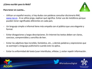 ¿Cómo	
  escribir	
  para	
  la	
  Web?	
  
	
  
Para	
  tener	
  en	
  cuenta…	
  
	
  
-­‐  U1lizar	
  un	
  español	
  neutro,	
  si	
  hay	
  dudas	
  con	
  palabras	
  consultar	
  diccionario	
  RAE,	
  
     www.rae.es	
  .	
  Si	
  se	
  u1liza	
  jerga,	
  explicar	
  qué	
  signiﬁca.	
  Evitar	
  uso	
  de	
  metáforas	
  porque	
  
     pueden	
  tener	
  signiﬁcados	
  diferentes	
  en	
  cada	
  país.	
  

-­‐  Un	
  lenguaje	
  simple	
  e	
  informal	
  1ene	
  más	
  empaha	
  con	
  el	
  público	
  que	
  uno	
  elegante	
  y	
  
     formal.	
  

-­‐  Evitar	
  divagaciones	
  y	
  largas	
  descripciones.	
  En	
  Internet	
  los	
  textos	
  deben	
  ser	
  claros,	
  
     concisos,	
  comprensibles	
  y	
  sencillos	
  de	
  leer.	
  

-­‐  Evitar	
  los	
  adje1vos	
  1po	
  increíble,	
  fantás1co,	
  etc.,	
  y	
  demás	
  palabras	
  y	
  expresiones	
  que	
  
     se	
  asemejen	
  a	
  lenguaje	
  publicitario	
  cuando	
  este	
  no	
  aplica.	
  

-­‐  Evitar	
  la	
  uniformidad	
  del	
  texto	
  (usar	
  interhtulos,	
  viñetas..),	
  evitar	
  repe1r	
  información.	
  




                                                                                          #PeriodismoDigital	
  
 