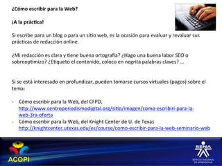 ¿Cómo	
  escribir	
  para	
  la	
  Web?	
  
	
  
¡A	
  la	
  prác:ca!	
  
	
  
Si	
  escribe	
  para	
  un	
  blog	
  o	
  para	
  un	
  si1o	
  web,	
  es	
  la	
  ocasión	
  para	
  evaluar	
  y	
  revaluar	
  sus	
  
prác1cas	
  de	
  redacción	
  online.	
  
	
  
¿Mi	
  redacción	
  es	
  clara	
  y	
  1ene	
  buena	
  ortograca?	
  ¿Hago	
  una	
  buena	
  labor	
  SEO	
  o	
  
sobreop1mizo?	
  ¿E1queto	
  el	
  contenido,	
  coloco	
  en	
  negrita	
  palabras	
  claves?	
  …	
  
	
  
	
  
Si	
  se	
  está	
  interesado	
  en	
  profundizar,	
  pueden	
  tomarse	
  cursos	
  virtuales	
  (pagos)	
  sobre	
  el	
  
tema:	
  
	
  
-­‐  Cómo	
  escribir	
  para	
  la	
  Web,	
  del	
  CFPD,	
  
       hXp://www.centroperiodismodigital.org/si1o/imagen/como-­‐escribiri-­‐para-­‐la-­‐
       web-­‐3ra-­‐oferta	
  	
  
-­‐  Cómo	
  escribir	
  para	
  la	
  Web,	
  del	
  Knight	
  Center	
  de	
  U.	
  de	
  Texas	
  	
  
       hXp://knightcenter.utexas.edu/es/course/como-­‐escribir-­‐para-­‐la-­‐web-­‐seminario-­‐web	
  	
  
 