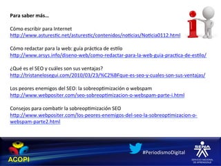 Para	
  saber	
  más…	
  
	
  
Cómo	
  escribir	
  para	
  Internet	
  
hXp://www.astures1c.net/astures1c/contenidos/no1cias/No1cia0112.html	
  
	
  
Cómo	
  redactar	
  para	
  la	
  web:	
  guía	
  prác1ca	
  de	
  es1lo	
  
hXp://www.arsys.info/diseno-­‐web/como-­‐redactar-­‐para-­‐la-­‐web-­‐guia-­‐prac1ca-­‐de-­‐es1lo/	
  
	
  
¿Qué	
  es	
  el	
  SEO	
  y	
  cuáles	
  son	
  sus	
  ventajas?	
  
hXp://tristanelosegui.com/2010/03/23/%C2%BFque-­‐es-­‐seo-­‐y-­‐cuales-­‐son-­‐sus-­‐ventajas/	
  
	
  
Los	
  peores	
  enemigos	
  del	
  SEO:	
  la	
  sobreop1mización	
  o	
  webspam	
  
hXp://www.webpositer.com/seo-­‐sobreop1mizacion-­‐o-­‐webspam-­‐parte-­‐i.html	
  
	
  
Consejos	
  para	
  comba1r	
  la	
  sobreop1mización	
  SEO	
  
hXp://www.webpositer.com/los-­‐peores-­‐enemigos-­‐del-­‐seo-­‐la-­‐sobreop1mizacion-­‐o-­‐
webspam-­‐parte2.html	
  	
  
	
  



                                                                    #PeriodismoDigital	
  
 