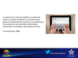  
	
  
	
  
	
  
	
  
La	
  redacción	
  en	
  Internet	
  signiﬁca	
  un	
  cambio	
  de	
  
es1lo,	
  un	
  cambio	
  sintác1co,	
  una	
  revisión	
  de	
  los	
  
géneros	
  tradicionales	
  de	
  escritura	
  y	
  un	
  desaco	
  para	
  
los	
  productores	
  de	
  contenidos	
  informa1vos,	
  
comerciales,	
  recrea1vos	
  y	
  educa1vos	
  de	
  la	
  red.	
  	
  
	
  
Fernando	
  Ávila,	
  2008.	
  
	
  




                                                                               #PeriodismoDigital	
  
 