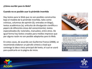 ¿Cómo	
  escribir	
  para	
  la	
  Web?	
  
	
  
Cuando	
  no	
  es	
  posible	
  usar	
  la	
  pirámide	
  inver:da	
  
	
  
Hay	
  textos	
  para	
  la	
  Web	
  que	
  no	
  son	
  posibles	
  construirlos	
  
bajo	
  el	
  modelo	
  de	
  la	
  pirámide	
  inver1da,	
  tales	
  como	
  
crónicas,	
  columnas	
  de	
  opinión	
  (Ej:	
  entradas	
  en	
  blogs),	
  
textos	
  académicos	
  (ej:	
  arhculos	
  de	
  divulgación	
  cienhﬁca	
  o	
  
papers	
  de	
  diferentes	
  áreas	
  del	
  conocimiento),	
  textos	
  
especializados	
  (Ej:	
  tutoriales,	
  manuales),	
  entre	
  otros.	
  De	
  
igual	
  forma	
  hay	
  textos	
  creados	
  para	
  medios	
  impresos	
  que	
  
por	
  alguna	
  razón	
  no	
  son	
  posible	
  adaptarlos	
  para	
  la	
  Web.	
  
	
  
En	
  estos	
  casos,	
  de	
  acuerdo	
  con	
  Guillermo	
  Franco	
  (2008),	
  se	
  
recomienda	
  elaborar	
  un	
  párrafo	
  síntesis	
  o	
  lead	
  que	
  
contenga	
  la	
  idea	
  o	
  tesis	
  principal	
  del	
  texto,	
  el	
  cual	
  se	
  usará	
  
para	
  publicarlo	
  en	
  la	
  página	
  de	
  inicio.	
  
 