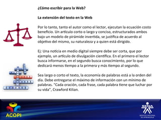¿Cómo	
  escribir	
  para	
  la	
  Web?	
  
	
  
La	
  extensión	
  del	
  texto	
  en	
  la	
  Web	
  
	
  
Por	
  lo	
  tanto,	
  tanto	
  el	
  autor	
  como	
  el	
  lector,	
  ejecutan	
  la	
  ecuación	
  costo	
  
beneﬁcio.	
  Un	
  arhculo	
  corto	
  o	
  largo	
  y	
  conciso,	
  estructurados	
  ambos	
  
bajo	
  un	
  modelo	
  de	
  pirámide	
  inver1da,	
  se	
  jus1ﬁca	
  de	
  acuerdo	
  al	
  
obje1vo	
  del	
  mismo,	
  su	
  naturaleza	
  y	
  a	
  quien	
  está	
  dirigido.	
  	
  
	
  
Ej:	
  Una	
  no1cia	
  en	
  medio	
  digital	
  siempre	
  debe	
  ser	
  corta,	
  que	
  por	
  
ejemplo,	
  un	
  arhculo	
  de	
  divulgación	
  cienhﬁca.	
  En	
  el	
  primero	
  el	
  lector	
  
busca	
  informarse,	
  en	
  el	
  segundo	
  busca	
  conocimiento,	
  por	
  lo	
  que	
  
dedicará	
  menos	
  1empo	
  a	
  la	
  primera	
  y	
  más	
  1empo	
  al	
  segundo.	
  
	
  
Sea	
  largo	
  o	
  corto	
  el	
  texto,	
  la	
  economía	
  de	
  palabras	
  está	
  a	
  la	
  orden	
  del	
  
día.	
  Debe	
  entregarse	
  el	
  máximo	
  de	
  información	
  con	
  un	
  mínimo	
  de	
  
palabras.	
  “Cada	
  oración,	
  cada	
  frase,	
  cada	
  palabra	
  1ene	
  que	
  luchar	
  por	
  
su	
  vida”,	
  Crawford	
  Kilian.                 	
  	
  
 