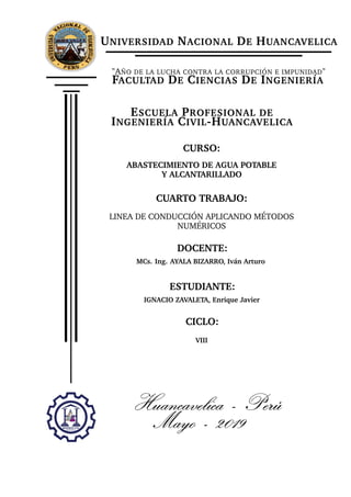 UNIVERSIDAD NACIONAL DE HUANCAVELICA
"AÑO DE LA LUCHA CONTRA LA CORRUPCIÓN E IMPUNIDAD"
FACULTAD DE CIENCIAS DE INGENIERÍA
ESCUELA PROFESIONAL DE
INGENIERÍA CIVIL-HUANCAVELICA
CURSO:
ABASTECIMIENTO DE AGUA POTABLE
Y ALCANTARILLADO
CUARTO TRABAJO:
LINEA DE CONDUCCIÓN APLICANDO MÉTODOS
NUMÉRICOS
DOCENTE:
MCs. Ing. AYALA BIZARRO, Iván Arturo
ESTUDIANTE:
IGNACIO ZAVALETA, Enrique Javier
CICLO:
VIII
Huancavelica - Perú
Mayo - 2019
 