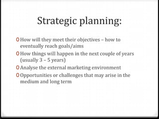 Strategic planning:
0 How will they meet their objectives – how to
  eventually reach goals/aims
0 How things will happen in the next couple of years
  (usually 3 – 5 years)
0 Analyse the external marketing environment
0 Opportunities or challenges that may arise in the
  medium and long term
 