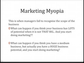 Marketing Myopia
This is when managers fail to recognise the scope of the
business
0 What can happen if you think your business has LOTS
  of potential when it is not THAT BIG.. And you start
  doing marketing??

0 What can happen if you think you have a medium
 business, but actually you have a HUGE business
 potential, and you start doing marketing?
 