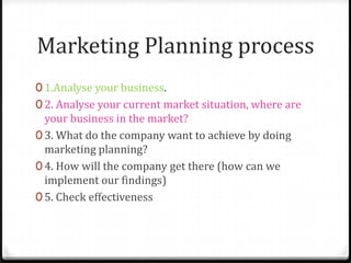 Marketing Planning process
0 1.Analyse your business.
0 2. Analyse your current market situation, where are
  your business in the market?
0 3. What do the company want to achieve by doing
  marketing planning?
0 4. How will the company get there (how can we
  implement our findings)
0 5. Check effectiveness
 