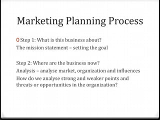 Marketing Planning Process
0 Step 1: What is this business about?
The mission statement – setting the goal

Step 2: Where are the business now?
Analysis – analyse market, organization and influences
How do we analyse strong and weaker points and
threats or opportunities in the organization?
 