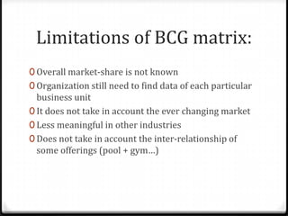 Limitations of BCG matrix:
0 Overall market-share is not known
0 Organization still need to find data of each particular
  business unit
0 It does not take in account the ever changing market
0 Less meaningful in other industries
0 Does not take in account the inter-relationship of
  some offerings (pool + gym…)
 