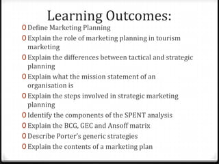 Learning Outcomes:
0 Define Marketing Planning
0 Explain the role of marketing planning in tourism
  marketing
0 Explain the differences between tactical and strategic
  planning
0 Explain what the mission statement of an
  organisation is
0 Explain the steps involved in strategic marketing
  planning
0 Identify the components of the SPENT analysis
0 Explain the BCG, GEC and Ansoff matrix
0 Describe Porter’s generic strategies
0 Explain the contents of a marketing plan
 