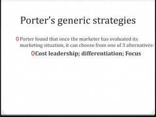 Porter’s generic strategies
0 Porter found that once the marketer has evaluated its
 marketing situation, it can choose from one of 3 alternatives:
      0 Cost leadership; differentiation; Focus
 