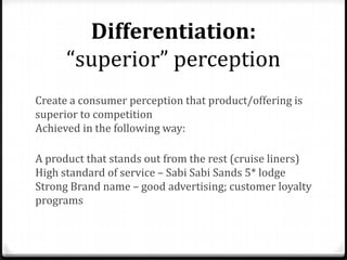 Differentiation:
      “superior” perception
Create a consumer perception that product/offering is
superior to competition
Achieved in the following way:

A product that stands out from the rest (cruise liners)
High standard of service – Sabi Sabi Sands 5* lodge
Strong Brand name – good advertising; customer loyalty
programs
 