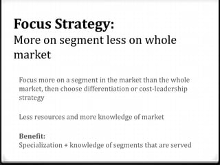 Focus Strategy:
More on segment less on whole
market
Focus more on a segment in the market than the whole
market, then choose differentiation or cost-leadership
strategy

Less resources and more knowledge of market

Benefit:
Specialization + knowledge of segments that are served
 