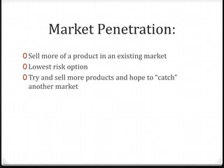 Market Penetration:
0 Sell more of a product in an existing market
0 Lowest risk option
0 Try and sell more products and hope to “catch”
 another market
 