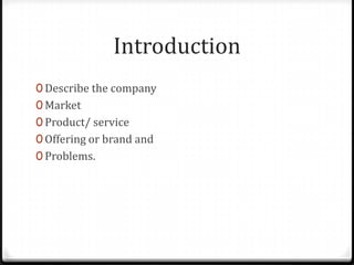 Introduction
0 Describe the company
0 Market
0 Product/ service
0 Offering or brand and
0 Problems.
 