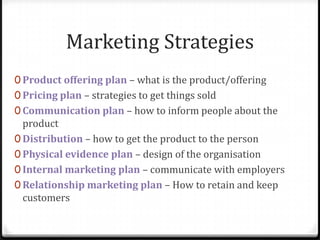 Marketing Strategies
0 Product offering plan – what is the product/offering
0 Pricing plan – strategies to get things sold
0 Communication plan – how to inform people about the
  product
0 Distribution – how to get the product to the person
0 Physical evidence plan – design of the organisation
0 Internal marketing plan – communicate with employers
0 Relationship marketing plan – How to retain and keep
  customers
 