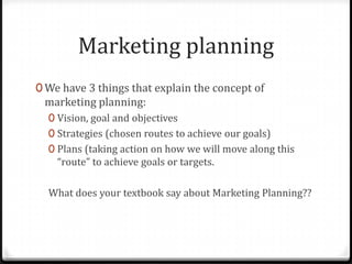 Marketing planning
0 We have 3 things that explain the concept of
 marketing planning:
  0 Vision, goal and objectives
  0 Strategies (chosen routes to achieve our goals)
  0 Plans (taking action on how we will move along this
    “route” to achieve goals or targets.

  What does your textbook say about Marketing Planning??
 