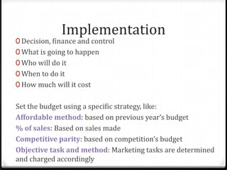 Implementation
0 Decision, finance and control
0 What is going to happen
0 Who will do it
0 When to do it
0 How much will it cost


Set the budget using a specific strategy, like:
Affordable method: based on previous year’s budget
% of sales: Based on sales made
Competitive parity: based on competition’s budget
Objective task and method: Marketing tasks are determined
and charged accordingly
 