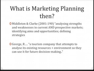 What is Marketing Planning
          then?
0 Middleton & Clarke (2001:190) “analysing strengths
 and weaknesses in current AND prospective markets;
 identifying aims and opportunities; defining
 strategies

0 George, R…. “a tourism company that attempts to
 analyse its existing resources + environment so they
 can use it for future decision-making..”
 