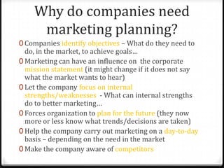 Why do companies need
     marketing planning?
0 Companies identify objectives – What do they need to
  do, in the market, to achieve goals…
0 Marketing can have an influence on the corporate
  mission statement (it might change if it does not say
  what the market wants to hear)
0 Let the company focus on internal
  strengths/weaknesses - What can internal strengths
  do to better marketing…
0 Forces organization to plan for the future (they now
  more or less know what trends/decisions are taken)
0 Help the company carry out marketing on a day-to-day
  basis – depending on the need in the market
0 Make the company aware of competitors
 