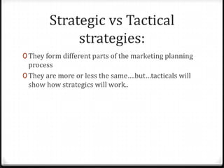 Strategic vs Tactical
             strategies:
0 They form different parts of the marketing planning
  process
0 They are more or less the same….but…tacticals will
  show how strategics will work..
 