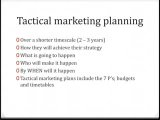 Tactical marketing planning
0 Over a shorter timescale (2 – 3 years)
0 How they will achieve their strategy
0 What is going to happen
0 Who will make it happen
0 By WHEN will it happen
0 Tactical marketing plans include the 7 P’s; budgets
 and timetables
 