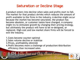 A product enters into decline when sales and profits start to fall.
The market for that product shrinks which reduces the ...