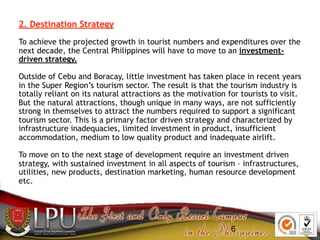 6
2. Destination Strategy
To achieve the projected growth in tourist numbers and expenditures over the
next decade, the Ce...