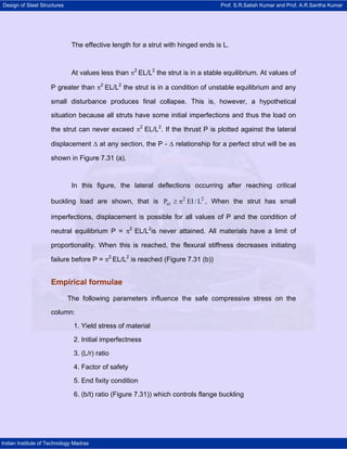 Design of Steel Structures Prof. S.R.Satish Kumar and Prof. A.R.Santha Kumar
Indian Institute of Technology Madras
The effective length for a strut with hinged ends is L.
At values less than π2
EL/L2
the strut is in a stable equilibrium. At values of
P greater than π2
EL/L2
the strut is in a condition of unstable equilibrium and any
small disturbance produces final collapse. This is, however, a hypothetical
situation because all struts have some initial imperfections and thus the load on
the strut can never exceed π2
EL/L2
. If the thrust P is plotted against the lateral
displacement ∆ at any section, the P - ∆ relationship for a perfect strut will be as
shown in Figure 7.31 (a).
In this figure, the lateral deflections occurring after reaching critical
buckling load are shown, that is 2 2
crP EI / L≥ π , When the strut has small
imperfections, displacement is possible for all values of P and the condition of
neutral equilibrium P = π2
EL/L2
is never attained. All materials have a limit of
proportionality. When this is reached, the flexural stiffness decreases initiating
failure before P = π2
EL/L2
is reached (Figure 7.31 (b))
Empirical formulae
The following parameters influence the safe compressive stress on the
column:
1. Yield stress of material
2. Initial imperfectness
3. (L/r) ratio
4. Factor of safety
5. End fixity condition
6. (b/t) ratio (Figure 7.31)) which controls flange buckling
 