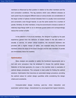 Design of Steel Structures Prof. S.R.Satish Kumar and Prof. A.R.Santha Kumar
Indian Institute of Technology Madras
members is influenced by their position in relation to the other members and the
end connection conditions. The leg sections which carry different stresses at
each panel may be assigned different sizes at various levels; but consideration of
the large number of splices involved indicates that it is usually more economical
and convenient, even though heavier, to use the same section for a number of
panels. Similarly, for other members, it may be economical to choose a section of
relatively large flange width so as to eliminate gusset plates and correspondingly
reduce the number of bolts.
In the selection of structural members, the designer is guided by his past
experience gained from the behavior of towers tested in the test station or
actually in service. At certain critical locations, the structural members are
provided with a higher margin of safety, one example being the horizontal
members where the slope of the tower changes and the web members of panels
are immediately below the neckline.
Optimisation
Many designs are possible to satisfy the functional requirements and a
trial and error procedure may be employed to choose the optimal design.
Selection of the best geometry of a tower or the member sizes is examples of
optimal design procedures. The computer is best suited for finding the optimal
solutions. Optimisation then becomes an automated design procedure, providing
the optimal values for certain design quantities while considering the design
criteria and constraints.
Computer-aided design involving user-ma- chine interaction and
automated optimal design, characterized by pre-programmed logical decisions,
 