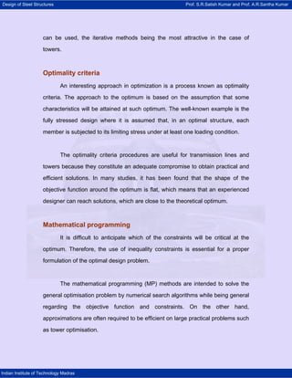 Design of Steel Structures Prof. S.R.Satish Kumar and Prof. A.R.Santha Kumar
Indian Institute of Technology Madras
can be used, the iterative methods being the most attractive in the case of
towers.
Optimality criteria
An interesting approach in optimization is a process known as optimality
criteria. The approach to the optimum is based on the assumption that some
characteristics will be attained at such optimum. The well-known example is the
fully stressed design where it is assumed that, in an optimal structure, each
member is subjected to its limiting stress under at least one loading condition.
The optimality criteria procedures are useful for transmission lines and
towers because they constitute an adequate compromise to obtain practical and
efficient solutions. In many studies, it has been found that the shape of the
objective function around the optimum is flat, which means that an experienced
designer can reach solutions, which are close to the theoretical optimum.
Mathematical programming
It is difficult to anticipate which of the constraints will be critical at the
optimum. Therefore, the use of inequality constraints is essential for a proper
formulation of the optimal design problem.
The mathematical programming (MP) methods are intended to solve the
general optimisation problem by numerical search algorithms while being general
regarding the objective function and constraints. On the other hand,
approximations are often required to be efficient on large practical problems such
as tower optimisation.
 