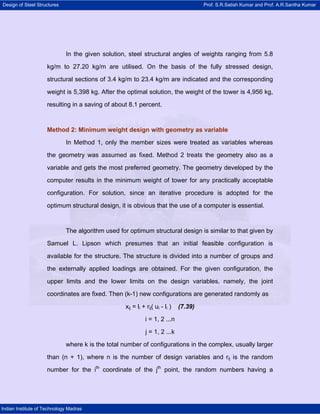 Design of Steel Structures Prof. S.R.Satish Kumar and Prof. A.R.Santha Kumar
Indian Institute of Technology Madras
In the given solution, steel structural angles of weights ranging from 5.8
kg/m to 27.20 kg/m are utilised. On the basis of the fully stressed design,
structural sections of 3.4 kg/m to 23.4 kg/m are indicated and the corresponding
weight is 5,398 kg. After the optimal solution, the weight of the tower is 4,956 kg,
resulting in a saving of about 8.1 percent.
Method 2: Minimum weight design with geometry as variable
In Method 1, only the member sizes were treated as variables whereas
the geometry was assumed as fixed. Method 2 treats the geometry also as a
variable and gets the most preferred geometry. The geometry developed by the
computer results in the minimum weight of tower for any practically acceptable
configuration. For solution, since an iterative procedure is adopted for the
optimum structural design, it is obvious that the use of a computer is essential.
The algorithm used for optimum structural design is similar to that given by
Samuel L. Lipson which presumes that an initial feasible configuration is
available for the structure. The structure is divided into a number of groups and
the externally applied loadings are obtained. For the given configuration, the
upper limits and the lower limits on the design variables, namely, the joint
coordinates are fixed. Then (k-1) new configurations are generated randomly as
xij = li + rij( ui - li ) (7.39)
i = 1, 2 ...n
j = 1, 2 ...k
where k is the total number of configurations in the complex, usually larger
than (n + 1), where n is the number of design variables and rij is the random
number for the ith
coordinate of the jth
point, the random numbers having a
 