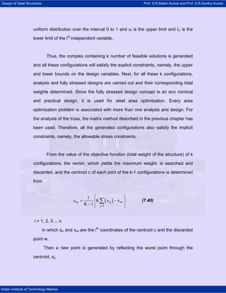 Design of Steel Structures Prof. S.R.Satish Kumar and Prof. A.R.Santha Kumar
Indian Institute of Technology Madras
uniform distribution over the interval 0 to 1 and ui is the upper limit and Li is the
lower limit of the ith
independent variable.
Thus, the complex containing k number of feasible solutions is generated
and all these configurations will satisfy the explicit constraints, namely, the upper
and lower bounds on the design variables. Next, for all these k configurations,
analysis and fully stressed designs are carried out and their corresponding total
weights determined. Since the fully stressed design concept is an eco nomical
and practical design, it is used for steel area optimisation. Every area
optimisation problem is associated with more than one analysis and design. For
the analysis of the truss, the matrix method described in the previous chapter has
been used. Therefore, all the generated configurations also satisfy the implicit
constraints, namely, the allowable stress constraints.
From the value of the objective function (total weight of the structure) of k
configurations, the vector, which yields the maximum weight, is searched and
discarded, and the centroid c of each joint of the k-1 configurations is determined
from
( )ic ij iw
j 1
1
x K x x
K 1 −
⎧ ⎫⎪ ⎪
= −⎨ ⎬
− ⎪ ⎪⎩ ⎭
∑ (7.40)
i = 1, 2, 3 ... n
in which xic and xiw are the ith
coordinates of the centroid c and the discarded
point w.
Then a new point is generated by reflecting the worst point through the
centroid, xic
 