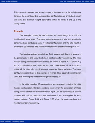 Design of Steel Structures Prof. S.R.Satish Kumar and Prof. A.R.Santha Kumar
Indian Institute of Technology Madras
This process is repeated over a fixed number of iterations and at the end of every
iteration, the weight and the corresponding configuration are printed out, which
will show the minimum weight achievable within the limits (l and u) of the
configuration.
Example
The example chosen for the optimum structural design is a 220 k V
double-circuit angle tower. The tower supports one ground wire and two circuits
containing three conductors each, in vertical configuration, and the total height of
the tower is 33.6 metres. The various load conditions are shown in Figure 7.33.
The bracing patterns adopted are Pratt system and Diamond system in
the portions above and below the bottom-most conductor respectively. The initial
feasible configuration is shown on the top left corner of Figure 7.33. Except x, y
and z coordinates of the conductor and the z coordinates of the foundation
points, all the other joint coordinates are treated as design variables. The tower
configuration considered in this example is restricted to a square type in the plan
view, thus reducing the number of design variables to 25.
In the initial complex, 27 configurations are generated, including the initial
feasible configuration. Random numbers required for the generation of these
configurations are fed into the comJ7llter as input. One set containing 26 random
numbers with uniform distribution over the interval 0 to 1 are supplied for each
design variable. Figure 7.34 and Figure 7.35 show the node numbers and
member numbers respectively.
 
