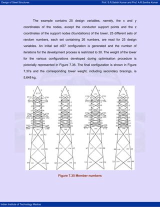 Design of Steel Structures Prof. S.R.Satish Kumar and Prof. A.R.Santha Kumar
Indian Institute of Technology Madras
The example contains 25 design variables, namely, the x and y
coordinates of the nodes, except the conductor support points and the z
coordinates of the support nodes (foundations) of the tower. 25 different sets of
random numbers, each set containing 26 numbers, are read for 25 design
variables. An initial set of27 configuration is generated and the number of
iterations for the development process is restricted to 30. The weight of the tower
for the various configurations developed during optimisation procedure is
pictorially represented in Figure 7.36. The final configuration is shown in Figure
7.37a and the corresponding tower weight, including secondary bracings, is
5,648 kg.
Figure 7.35 Member numbers
 