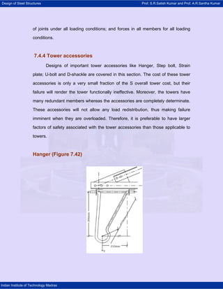 Design of Steel Structures Prof. S.R.Satish Kumar and Prof. A.R.Santha Kumar
Indian Institute of Technology Madras
of joints under all loading conditions; and forces in all members for all loading
conditions.
7.4.4 Tower accessories
Designs of important tower accessories like Hanger, Step bolt, Strain
plate; U-bolt and D-shackle are covered in this section. The cost of these tower
accessories is only a very small fraction of the S overall tower cost, but their
failure will render the tower functionally ineffective. Moreover, the towers have
many redundant members whereas the accessories are completely determinate.
These accessories will not allow any load redistribution, thus making failure
imminent when they are overloaded. Therefore, it is preferable to have larger
factors of safety associated with the tower accessories than those applicable to
towers.
Hanger (Figure 7.42)
 