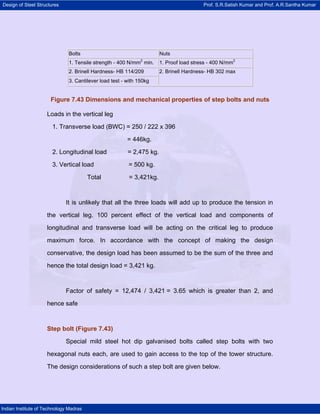Design of Steel Structures Prof. S.R.Satish Kumar and Prof. A.R.Santha Kumar
Indian Institute of Technology Madras
Figure 7.43 Dimensions and mechanical properties of step bolts and nuts
Loads in the vertical leg
1. Transverse load (BWC) = 250 / 222 x 396
= 446kg.
2. Longitudinal load = 2,475 kg.
3. Vertical load = 500 kg.
Total = 3,421kg.
It is unlikely that all the three loads will add up to produce the tension in
the vertical leg. 100 percent effect of the vertical load and components of
longitudinal and transverse load will be acting on the critical leg to produce
maximum force. In accordance with the concept of making the design
conservative, the design load has been assumed to be the sum of the three and
hence the total design load = 3,421 kg.
Factor of safety = 12,474 / 3,421 = 3.65 which is greater than 2, and
hence safe
Step bolt (Figure 7.43)
Special mild steel hot dip galvanised bolts called step bolts with two
hexagonal nuts each, are used to gain access to the top of the tower structure.
The design considerations of such a step bolt are given below.
Bolts Nuts
1. Tensile strength - 400 N/mm2
min. 1. Proof load stress - 400 N/mm2
2. Brinell Hardness- HB 114/209
3. Cantilever load test - with 150kg
2. Brinell Hardness- HB 302 max
 