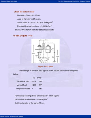 Design of Steel Structures Prof. S.R.Satish Kumar and Prof. A.R.Santha Kumar
Indian Institute of Technology Madras
Check for bolts in shear
Diameter of the bolt = 16mm
Area of the bolt = 2.01 sq.cm.
Shear stress = 3,300 / 3 x 2.01 = 549 kg/cm2
Permissible shearing stress = 1,000 kg/cm2
Hence, three 16mm diameter bolts are adequate.
U-bolt (Figure 7.45)
Figure 7.45 U-bolt
The loadings in a U-bolt for a typical 66 kV double circuit tower are given
below:
NC BWC
Transverse load = 216 108
Vertical load = 273 227
Longitudinal load = - 982
Permissible bending stress for mild steel = 1,500 kg/cm2
Permissible tensile stress = 1,400 kg/cm2
Let the diameter of the leg be 16mm.
 
