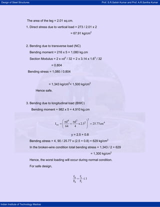 Design of Steel Structures Prof. S.R.Satish Kumar and Prof. A.R.Santha Kumar
Indian Institute of Technology Madras
The area of the leg = 2.01 sq.cm.
1. Direct stress due to vertical load = 273 / 2.01 x 2
= 67.91 kg/cm2
2. Bending due to transverse load (NC)
Bending moment = 216 x 5 = 1,080 kg.cm
Section Modulus = 2 x πd3
/ 32 = 2 x 3.14 x 1.63
/ 32
= 0.804
Bending stress = 1,080 / 0.804
= 1,343 kg/cm2
< 1,500 kg/cm2
Hence safe.
3. Bending due to longitudinal load (BWC)
Bending moment = 982 x 5 = 4,910 kg.cm
24 2
2 4
xx
d d
I x 2.5 25.77cm
64 4
⎛ ⎞π π
= + =⎜ ⎟⎜ ⎟
⎝ ⎠
y = 2.5 + 0.8
Bending stress = 4, 90 / 25.77 x (2.5 + 0.8) = 629 kg/cm2
In the broken-wire condition total bending stress = 1,343 / 2 + 629
= 1,300 kg/cm2
Hence, the worst loading will occur during normal condition.
For safe design,
b t
b t
f f
1
F F
+ ≤
 