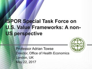 ISPOR Special Task Force on
U.S. Value Frameworks: A non-
US perspective
Professor Adrian Towse
Director, Office of Health Economics
London, UK
May 22, 2017
 