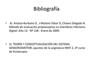 Bibliografía
• 4) Astaiza-Burbano D, J Molano-Tobar D, Chaves Delgado N.
Método de evaluación propioceptiva en miembros inferiores.
Digital: Año 13 - Nº 128 - Enero de 2009.

• 5) TEORÍA Y CONCEPTUALIZACIÓN DEL SISTEMA
SENSORIOMOTOR, apuntes de la asignatura MEIF 2, 2º curso
de fisioterapia.

 