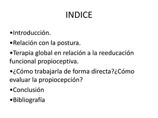 INDICE
•Introducción.
•Relación con la postura.
•Terapia global en relación a la reeducación
funcional propioceptiva.
•¿Cómo trabajarla de forma directa?¿Cómo
evaluar la propiocepción?
•Conclusión
•Bibliografía

 