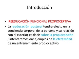 Introducción
• REEDUCACIÓN FUNCIONAL PROPIOCEPTIVA
• La reeducación postural tendrá efecto en la
conciencia corporal de la persona y su relación
con el exterior es decir sobre la propiocepción
, intentaremos dar ejemplos de la efectividad
de un entrenamiento propioceptivo

 