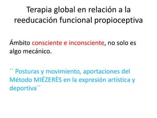 Terapia global en relación a la
reeducación funcional propioceptiva
Ámbito consciente e inconsciente, no solo es
algo mecánico.
`` Posturas y movimiento, aportaciones del
Método MIÉZERÈS en la expresión artística y
deportiva´´

 